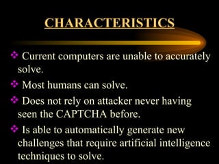 CHARACTERISTICS Current computers are unable to accurately solve. Most humans can solve. Does not rely on attacker never having seen the CAPTCHA before. Is able to automatically generate new challenges that require artificial intelligence techniques to solve.  