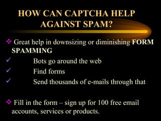 HOW CAN CAPTCHA HELP AGAINST SPAM? Great help in downsizing or diminishing  FORM   SPAMMING Bots go around the web Find forms Send thousands of e-mails through that Fill in the form – sign up for 100 free email accounts, services or products. 