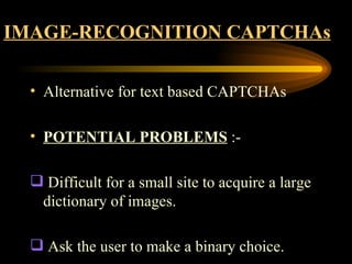 IMAGE-RECOGNITION CAPTCHAs Alternative for text based CAPTCHAs POTENTIAL PROBLEMS  :- Difficult for a small site to acquire a large dictionary of images. Ask the user to make a binary choice.  