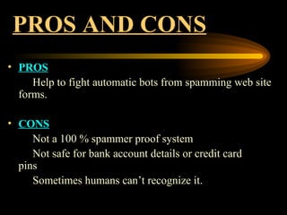 PROS AND CONS PROS Help to fight automatic bots from spamming web site forms. CONS Not a 100 % spammer proof system Not safe for bank account details or credit card  pins Sometimes humans can’t recognize it. 