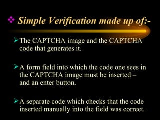 Simple Verification made up of:- The CAPTCHA image and the CAPTCHA code that generates it. A form field into which the code one sees in the CAPTCHA image must be inserted – and an enter button. A separate code which checks that the code inserted manually into the field was correct. 