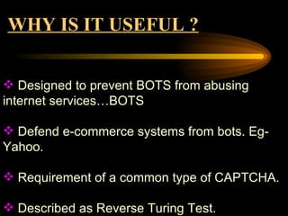 WHY IS IT USEFUL ? Designed to prevent BOTS from abusing internet services…BOTS Defend e-commerce systems from bots. Eg-Yahoo. Requirement of a common type of CAPTCHA. Described as Reverse Turing Test.  