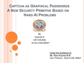 CAPTCHA AS GRAPHICAL PASSWORDS
A NEW SECURITY PRIMITIVE BASED ON
HARD AI PROBLEMS
By
Gopinath.R
(1BY14SCS08)
M.Tech (CSE),BMSIT
Under the Guidance of:
Mr. Ravi Kumar B.N
Asst. Professor , Dept of CSE, BMSIT
 