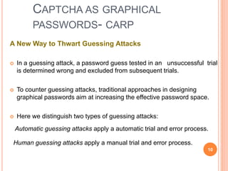 CAPTCHA AS GRAPHICAL
PASSWORDS- CARP
A New Way to Thwart Guessing Attacks
 In a guessing attack, a password guess tested in an unsuccessful trial
is determined wrong and excluded from subsequent trials.
 To counter guessing attacks, traditional approaches in designing
graphical passwords aim at increasing the effective password space.
 Here we distinguish two types of guessing attacks:
Automatic guessing attacks apply a automatic trial and error process.
Human guessing attacks apply a manual trial and error process.
10
 