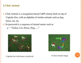 2.Click Animal
 Click Animal is a recognition-based CaRP scheme built on top of
Captcha Zoo ,with an alphabet of similar animals such as dog,
horse, cat, etc.
 Its password is a sequence of animal names such as
ρ = “Turkey, Cat, Horse, Dog,….”
15
Captcha Zoo with horses circled red. A Click Animal image
 
