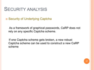 SECURITY ANALYSIS
 Security of Underlying Captcha
As a framework of graphical passwords, CaRP does not
rely on any specific Captcha scheme.
If one Captcha scheme gets broken, a new robust
Captcha scheme can be used to construct a new CaRP
scheme
17
 