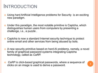 INTRODUCTION
 Using hard Artificial Intelligence problems for Security is an exciting
new paradigm.
 Under this paradigm, the most notable primitive is Captcha, which
distinguishes human users from computers by presenting a
challenge, i.e., a puzzle .
 Captcha is now a standard Internet security technique to protect
online email and other services from being abused by bots.
 A new security primitive based on hard AI problems, namely, a novel
family of graphical password systems integrating Captcha
technology, called as CaRP.
 CaRP is click-based graphical passwords, where a sequence of
clicks on an image is used to derive a password.
3
 