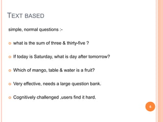 TEXT BASED
simple, normal questions :-
 what is the sum of three & thirty-five ?
 If today is Saturday, what is day after tomorrow?
 Which of mango, table & water is a fruit?
 Very effective, needs a large question bank.
 Cognitively challenged ,users find it hard.
6
 