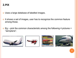 2.PIX
 Uses a large database of labelled images.
 It shows a set of images, user has to recognize the common feature
among those.
 Eg :- pick the common characteristic among the following 4 pictures =
“aeroplane”.
8
 