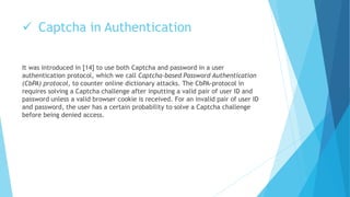  Captcha in Authentication 
It was introduced in [14] to use both Captcha and password in a user 
authentication protocol, which we call Captcha-based Password Authentication 
(CbPA) protocol, to counter online dictionary attacks. The CbPA-protocol in 
requires solving a Captcha challenge after inputting a valid pair of user ID and 
password unless a valid browser cookie is received. For an invalid pair of user ID 
and password, the user has a certain probability to solve a Captcha challenge 
before being denied access. 
 