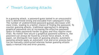  Thwart Guessing Attacks 
In a guessing attack, a password guess tested in an unsuccessful 
trial is determined wrong and excluded from subsequent trials. 
The number of undetermined password guesses decreases with 
more trials, leading to a better chance of finding the password. To 
counter guessing attacks, traditional approaches in designing 
graphical passwords aim at increasing the effective password 
space to make passwords harder to guess and thus require more 
trials. No matter how secure a graphical password scheme is, the 
password can always be found by a brute force attack. In this 
paper, we distinguish two types of guessing attacks: automatic 
guessing attacks apply an automatic trial and error process but S 
can be manually constructed whereas human guessing attacks 
apply a manual trial and error process. 
 