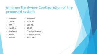 Minimum Hardware Configuration of the 
proposed system 
 Processor : Intel/AMD 
 Speed : 1.1 GHz 
 RAM : 256 MB 
 Hard Disk : 20 GB 
 Key Board : Standard Keyboard 
 Mouse : Standard Mouse 
 Monitor : SVGA/LCD 
 