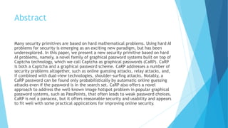 Abstract 
Many security primitives are based on hard mathematical problems. Using hard AI 
problems for security is emerging as an exciting new paradigm, but has been 
underexplored. In this paper, we present a new security primitive based on hard 
AI problems, namely, a novel family of graphical password systems built on top of 
Captcha technology, which we call Captcha as graphical passwords (CaRP). CaRP 
is both a Captcha and a graphical password scheme. CaRP addresses a number of 
security problems altogether, such as online guessing attacks, relay attacks, and, 
if combined with dual-view technologies, shoulder-surfing attacks. Notably, a 
CaRP password can be found only probabilistically by automatic online guessing 
attacks even if the password is in the search set. CaRP also offers a novel 
approach to address the well-known image hotspot problem in popular graphical 
password systems, such as PassPoints, that often leads to weak password choices. 
CaRP is not a panacea, but it offers reasonable security and usability and appears 
to fit well with some practical applications for improving online security. 
 