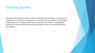 Existing System 
Security primitives are based on hard mathematical problems. Using hard AI 
problems for security is emerging as an exciting new paradigm, but has been 
underexplored. A fundamental task in security is to create cryptographic 
primitives based on hard mathematical problems that are computationally 
intractable. 
 
