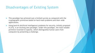 Disadvantages of Existing System 
 This paradigm has achieved just a limited success as compared with the 
cryptographic primitives based on hard math problems and their wide 
applications. 
 Using hard AI (Artificial Intelligence) problems for security, initially proposed 
in [17], is an exciting new paradigm. Under this paradigm, the most notable 
primitive invented is Captcha, which distinguishes human users from 
computers by presenting a challenge. 
 