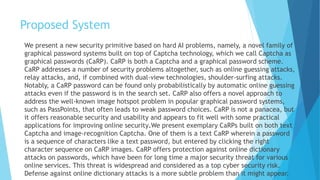 Proposed System 
We present a new security primitive based on hard AI problems, namely, a novel family of 
graphical password systems built on top of Captcha technology, which we call Captcha as 
graphical passwords (CaRP). CaRP is both a Captcha and a graphical password scheme. 
CaRP addresses a number of security problems altogether, such as online guessing attacks, 
relay attacks, and, if combined with dual-view technologies, shoulder-surfing attacks. 
Notably, a CaRP password can be found only probabilistically by automatic online guessing 
attacks even if the password is in the search set. CaRP also offers a novel approach to 
address the well-known image hotspot problem in popular graphical password systems, 
such as PassPoints, that often leads to weak password choices. CaRP is not a panacea, but 
it offers reasonable security and usability and appears to fit well with some practical 
applications for improving online security.We present exemplary CaRPs built on both text 
Captcha and image-recognition Captcha. One of them is a text CaRP wherein a password 
is a sequence of characters like a text password, but entered by clicking the right 
character sequence on CaRP images. CaRP offers protection against online dictionary 
attacks on passwords, which have been for long time a major security threat for various 
online services. This threat is widespread and considered as a top cyber security risk. 
Defense against online dictionary attacks is a more subtle problem than it might appear. 
 