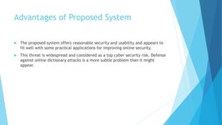 Advantages of Proposed System 
 The proposed system offers reasonable security and usability and appears to 
fit well with some practical applications for improving online security. 
 This threat is widespread and considered as a top cyber security risk. Defense 
against online dictionary attacks is a more subtle problem than it might 
appear. 
 