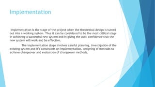 Implementation 
Implementation is the stage of the project when the theoretical design is turned 
out into a working system. Thus it can be considered to be the most critical stage 
in achieving a successful new system and in giving the user, confidence that the 
new system will work and be effective. 
The implementation stage involves careful planning, investigation of the 
existing system and it’s constraints on implementation, designing of methods to 
achieve changeover and evaluation of changeover methods. 
 