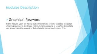 Modules Description 
Graphical Password 
In this module, Users are having authentication and security to access the detail 
which is presented in the Image system. Before accessing or searching the details 
user should have the account in that otherwise they should register first. 
 