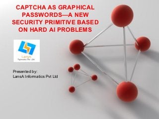 CAPTCHA AS GRAPHICAL 
PASSWORDS—A NEW 
SECURITY PRIMITIVE BASED 
ON HARD AI PROBLEMS 
PPoowweerrppooiinntt TTeemmppllaatteess Page 1 
Presented by: 
LansA Informatics Pvt Ltd 
 