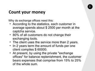 Count your money Why do exchange offices need this: According to the statistics, each customer in average spends about $ 2500 per month at the captcha service. 80% of all customers do not change their exchanging tools. The client uses the service more than 2 years. In 2 years term the amount of funds per one client compiles $ 60000.  At present, by using the private "exchange offices" for balance replenishment, the customer bears expenses that comprise from 15% to 25% of the whole sum.  3 