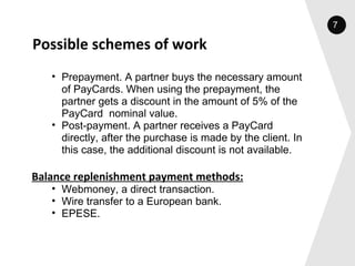 Possible schemes of work Prepayment. A partner buys the necessary amount of PayCards. When using the prepayment, the partner gets a discount in the amount of 5% of the PayCard  nominal value. Post-payment. A partner receives a PayCard directly, after the purchase is made by the client. In this case, the additional discount is not available. Balance replenishment payment methods: Webmoney, a direct transaction. Wire transfer to a European bank. EPESE. 7 