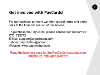 Get involved with PayCards! For our business partners we offer special terms and direct links at the financial section of the service.   To purchase the PayCards, please contact our support via: ICQ: 792772 E-Mail: support@captchabot.com Jabber: captchabot@jabber.ru Website: www.captchabot.com   Read the business case for the PayCards (calculate your profits)! >> http://goo.gl/oYdtv 8 