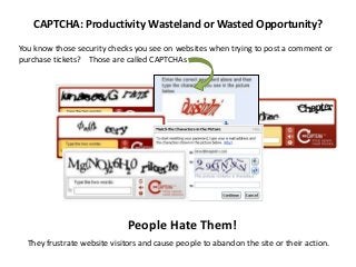 CAPTCHA: Productivity Wasteland or Wasted Opportunity?

You know those security checks you see on websites when trying to post a comment or
purchase tickets? Those are called CAPTCHAs




                              People Hate Them!
  They frustrate website visitors and cause people to abandon the site or their action.
 