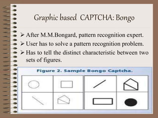 Graphic based CAPTCHA: Bongo
 After M.M.Bongard, pattern recognition expert.
 User has to solve a pattern recognition problem.
 Has to tell the distinct characteristic between two
sets of figures.
 