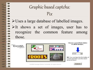 Graphic based captcha:
Pix
Uses a large database of labelled images.
It shows a set of images, user has to
recognize the common feature among
those.
 
