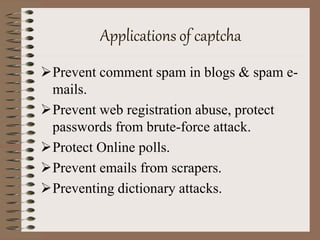 Applications of captcha
Prevent comment spam in blogs & spam e-
mails.
Prevent web registration abuse, protect
passwords from brute-force attack.
Protect Online polls.
Prevent emails from scrapers.
Preventing dictionary attacks.
 
