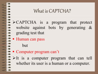 What is CAPTCHA?
CAPTCHA is a program that protect
website against bots by generating &
grading test that
 Human can pass
but
 Computer program can’t
It is a computer program that can tell
whether its user is a human or a computer.
 