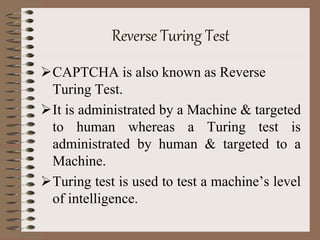 Reverse Turing Test
CAPTCHA is also known as Reverse
Turing Test.
It is administrated by a Machine & targeted
to human whereas a Turing test is
administrated by human & targeted to a
Machine.
Turing test is used to test a machine’s level
of intelligence.
 