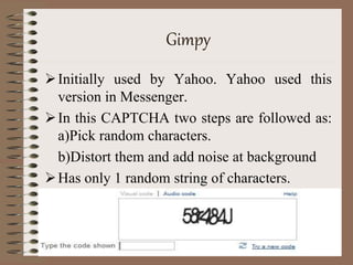 Gimpy
Initially used by Yahoo. Yahoo used this
version in Messenger.
In this CAPTCHA two steps are followed as:
a)Pick random characters.
b)Distort them and add noise at background
Has only 1 random string of characters.
 
