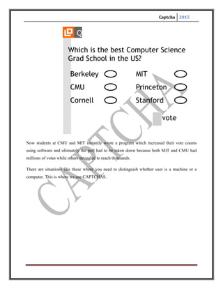 Captcha 2015
DEFINITIONS
CAPTCHA stands for
Completely Automated Public Turing test to tell Computers and Humans Apart
A program that can tell whether its user is a human or a computer is known as
CAPTCHA.
A.K.A. Reverse Turing Test, Human Interaction Proof
Turing Test:
to conduct this test two people and a machine is needed here one person acts as an interrogator
sitting in a separate room asking questions and receiving responses and goal of machine is to fool
the interrogator.
The challenge here:
Develop a software program that can create and grade challenges most humans can pass but
computers cannot.
 