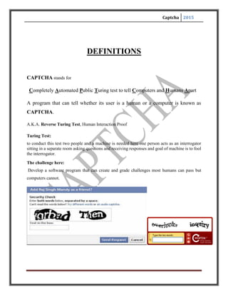 Captcha 2015
BACKGROUND
The need for CAPTCHAs rose to keep out the website/search engine abuse by bots.
In1997,AltaVista sought ways to block and discourage the automatic submissions of URLs into
their search engines. Andrei Broder, Chief Scientist of AltaVista, and his colleagues developed a
filter. Their method was to generate a printed text randomly that only humans could read and not
machine readers. Their approach was so effective that in an year, “spam-add-ons’” were reduced
by 95% and a patent was issued in 2001.
In 2000,Yahoo’s popular Messenger chat service was hit by bots which pointed
advertising links to annoying human users of chat rooms. Yahoo, along with Carnegie Mellon
University, developed a CAPTCHA called EZ-GIMPY, which chose a dictionary word randomly
and distorted it with a wide variety of image occlusions and asked the user to input the distorted
word.
In November 1999, slashdot.com released a poll to vote for the best CS college in theUS.
Students from the Carnegie Mellon University and the Massachusetts Institute ofTechnology
created bots that repeatedly voted for their respective colleges. This incident created the urge to
use CAPTCHAs for such online polls to ensure that only human users areable to take part in the
polls.
 