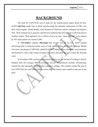 Captcha 2015
CAPTCHAS AND THE TURING TEST
CAPTCHA technology has its foundation in an experiment called the Turing
Test. Alan Turing, sometimes called the father of modern computing, proposed the test as a way
to examine whether or not machines can think -- or appear to think -- like humans. The classic
test is a game of imitation. In this game, an interrogator asks two participants a series of
questions. One of the participants is a machine and the other is a human. The interrogator can't
see or hear the participants and has no way of knowing which is which. If the interrogator is
unable to figure out which participant is a machine based on the responses, the machine passes
the Turing Test.
Of course, with a CAPTCHA, the goal is to create a test that humans can pass easily
but machines can't. It's also important that the CAPTCHA application is able to present
different CAPTCHAs to different users. If a visual CAPTCHA presented a static image that was
the same for every user, it wouldn't take long before a spammer spotted the form, deciphered the
letters, and programmed an application to type in the correct answer automatically.
Most, but not all, CAPTCHAs rely on a visual test. Computers lack the sophistication
that human beings have when it comes to processing visual data. We can look at an image and
pick out patterns more easily than a computer. The human mind sometimes perceives patterns
even when none exist, a quirk we call pareidol ia. Ever see a shape in the clouds or a face on the
moon? That's your brain trying to associate random information into patterns and shapes.
But not all CAPTCHAs rely on visual patterns. In fact, it's important to have an
alternative to a visual CAPTCHA. Otherwise, the Web site administrator runs the risk of
franchising any Web user who has a visual impairment. One alternative to a visual test isan
audible one. An audio CAPTCHA usually presents the user with a series of spoken letters or
numbers. It's not unusual for the program to distort the speaker's voice, and it's also common for
the program to include background noise in the recording. This helps thwart voice recognition
programs.
 