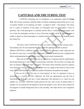 Captcha 2015
TYPES OF CAPTCHAs
CAPTCHAs are classified based on what is distorted and presented as a challenge to
the user. They are:
Text CAPTCHAs:
These are simple to implement. The simplest yet novel approach is to present the user with some
questions which only a human user can solve. Examples of such questions are:
1.What is third letter in UNIVERSITY?
3.Which of Yellow, Thursday and Richard is a colour?
4.If yesterday was a Sunday, what is today?
Such questions are very easy for a human user to solve, but it’s very difficult to program a
computer to solve them. These are also friendly to people with visual disability – such as those
with colour blindness.
Other text CAPTCHAs involves text distortion and the user is asked to identify the text
hidden. The various implementations are:
1. Gimpy:
Gimpy is a very reliable text CAPTCHA built by CMU in collaboration with Yahoo for
their Messenger service. Gimpy is based on the human ability to read extremely distorted text
and the inability of computer programs to do the same. Gimpy works by choosing ten
words randomly from a dictionary, and displaying them in a distorted and overlapped
manner.Gimpy then asks the users to enter a subset of the words in the image. The human user is
capable of identifying the words correctly, whereas a computer program cannot.
2. Ez – Gimpy:
 