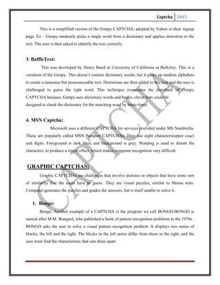 Captcha 2015
These two sets are different because everything on the left is drawn with thick lines and those on
the right are in thin lines. After seeing the two blocks, the user is presented with a set of four
single blocks and is asked to determine to which group the each block belongs to. The
user passes the test if she determines correctly to which set the blocks belong to. We have to
be careful to see that the user is not confused by a large number of choices.
2. PIX:
PIX is a program that has a large database of labeled images. All of these images are
pictures of concrete objects (a horse, a table, a house, a flower). The program picks an object
at random, finds six images of that object from its database, presents them to the user and then
asks the question “what are these pictures of?” Current computer programs should not be able to
answer this question, so PIX should be a CAPTCHA. However, PIX, as stated, is nota
CAPTCHA: it is very easy to write a program that can answer the question “what are these
pictures of?” Remember that all the code and data of a CAPTCHA should be publicly available;
in particular, the image database that PIX uses should be public. Hence, writing a program that
can answer the question “what are these pictures of?” is easy: search the database for the images
presented and find their label. Fortunately, this can be fixed. One way for PIX to become a
CAPTCHA is to randomly distort the images before presenting them to the user, so that
computer programs cannot easily search the database for the undistorted image.
Audio CAPTCHAs:
The final example we offer is based on sound. The program picks a word or a sequence
of numbers at random, renders the word or the numbers into a sound clip and distorts the sound
clip; it then presents the distorted sound clip to the user and asks users to enter its contents. This
CAPTCHA is based on the difference in ability between humans and computers in recognizing
spoken language. Nancy Chan of the City University in Hong Kong was the first to implement a
sound-based system of this type. The idea is that a human is able to efficiently disregard the
distortion and interpret the characters being read out while software would struggle with the
distortion being applied, and need to be effective at speech to text translation in order to be
successful. This is a crude way to filter humans and it is not so popular because the user has to
understand the language and the accent in which the sound clip is recorded.
 