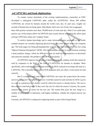 Captcha 2015
Fig First line shows scanned text, second line shows text read by OCR
MAJOR AREAS OF APPLICATIONS
CAPTCHAs have several applications for practical security, including (but not limited to):
 Preventing Comment Spam in Blogs. Most bloggers are familiar with programs that
submit bogus comments, usually for the purpose of raising search engine ranks of some
website (e.g., "buy penny stocks here"). This is called comment spam. By using a
CAPTCHA, only humans can enter comments on a blog. There is no need to make users
sign up before they enter a comment, and no legitimate comments are ever lost!
 Protecting Website Registration. Several companies (Yahoo!, Microsoft, etc.) offer free
email services. Up until a few years ago, most of these services suffered from a specific
type of attack: "bots" that would sign up for thousands of email accounts every minute.
The solution to this problem was to use CAPTCHAs to ensure that only humans obtain
free accounts. In general, free services should be protected with a CAPTCHA in order to
prevent abuse by automated scripts.
 Protecting Email Addresses From Scrapers. Spammers crawl the Web in search of
email addresses posted in clear text. CAPTCHAs provide an effective mechanism to hide
your email address from Web scrapers. The idea is to require users to solve a CAPTCHA
 