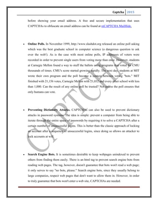Captcha 2015
 Worms and Spam. CAPTCHAs also offer a plausible solution against email worms and
spam: "I will only accept an email if I know there is a human behind the other computer."
A few companies are already marketing this idea
CONSTRUCTING CAPTCHAS
Things to know:
The first step to create a CAPTCHA is to look at different ways humans and machines
process information. Machines follow sets of instructions. If something falls outside the realm of
those instructions, the machines aren’t able to compensate. A CAPTCHA designer has to take
this into account when creating a test. For example, it’s easy to build a program that looks at
metadata – the information on the Web that’s invisible to humans but machines can read. If you
create a visual CAPTCHA and the images metadata includes the solution, your CAPTCHA will
be broken in no time.
Similarly, it’s unwise to build a CAPTCHA that doesn’t distort letters and numbers in some
way. An undistorted series of characters isn’t very secure. Many computer programs can scan an
image and recognize simple shapes like letters and numbers.
One way to create a CAPTCHA is to pre-determine the images and solutions it will use. This
approach requires a database that includes all the CAPTCHA solutions, which can compromise
the reliability of the test. According to Microsoft Research experts Kumar Chella pilla and
Patrice Simard, humans should have an 80 percent success rate at solving any particular
CAPTCHA, but machines should only have a 0.01 percent success rate. If a spammer managed
to find a list of all CAPTCHA solutions, he or she could create an application that bombards the
CAPTCHA with every possible answer in a brute-force attack. The database would need more
than 10,000 possible CAPTCHAs to meet the qualifications of a good CAPTCHA.
 