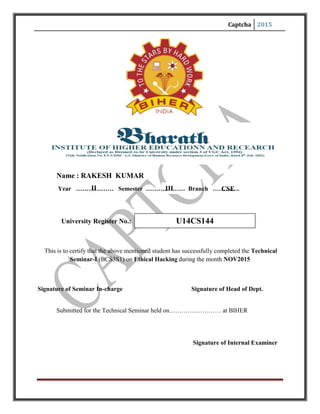 Captcha 2015
CSEIIIII
Name : RAKESH KUMAR
Year ……………… Semester ……….……… Branch ………….
University Register No.:
This is to certify that the above mentioned student has successfully completed the Technical
Seminar-I (BCS3S1) on Ethical Hacking during the month NOV2015
Signature of Seminar In-charge Signature of Head of Dept.
Submitted for the Technical Seminar held on.…………………… at BIHER
Signature of Internal Examiner
U14CS144
 