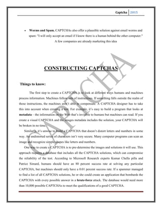 Captcha 2015
Other CAPTCHA applications create random strings of letters and numbers. You aren’t
likely to ever get the same series twice. Using randomization eliminates the possibility of a
brute-force attack — the odds of a bot entering the correct series of random letters are very low.
The longer he string of characters, the less likely a bot will get lucky.
CAPTCHAs take different approaches to distorting words. Some stretch and bend letters in
weird ways, as if you’re looking at the word through melted glass. Other put the word behind a
crosshatched pattern of bars to break up the shape of letters. A few use different colours or a
field of dots to achieve the same effect. In the end, the goal is the same: to make it really hard for
a computer to figure out what’s in the CAPTCHA.
Designers can also create puzzles or problems that are easy for humans to solve. Some
CAPTCHAs rely on pattern recognition and extrapolation. For example, a CAPTCHA might
include series of shapes and ask the user which shape among several choices would logically
come next. The problem with this approach is that not all humans are good with these kinds of
problems and the success rate for a human user can go below 80 percent.
 