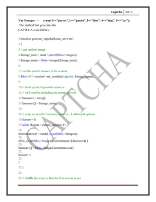 Captcha 2015
26:// always the right answer
27:
shuffle($answers);
28:
29:// build data array and return it
30:$data = array(
31:
"image_num" => $image_num,
32:
"image_name" => $image_name,
18
"answers" => $answers
34:);
35:
36:return$data;
37:}
The relevant lines of the above code are explained below:
1. The method signature. Note how we can pass in $num_answer, to indicate how many possible
answers are showed for each image.
4. Randomly select an image number based on the options in the associative array discussed
earlier.
5.Get the name corresponding with the randomly selected image number from line 4.
8. This is an important step. Here we are persisting the correct answer (image name) of the
currently generated CAPTCHA. We need to persist this securely. In this case, using encrypted
cookies, but server-side session variables, a file, or a database can also be used.
12. With the image selected and the correct answer persisted, we now need to generate a set of
possible answers. We'll store them in the $answers array.
13. Are set of options always has to contain the correct answer, so we'll include that in the Array.
16-23. Next, we will generate the additional answers, which are all wrong. We'll keep looping
until we have found the number of unique answers requested by $num_answers minus 1,since
we already included one answer: the correct one.
 