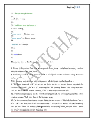 Captcha 2015
27. We do not want the correct answer to be at the same position in the answer list, therefore we
shuffle the answer list.
Here we are building up an array of values that the calling code needs to work with the
CAPTCHA, and then return it.
There is another method check captcha. This method checks if the answer that is passed to it
corresponds to the persisted answer:
function check_captcha($answer)
{
// check if captcha is correct
return($this->CI->session->userdata('captcha') === $answer) ? true:
false;
}
That's it. We can now start using this class. From our script that renders our front-end pages,we
call:
// generate a new captcha
$this->load->library('captcha');
$captchadata = $this->captcha->generate_captcha(5);
It is to be noted that this syn
tax of class loading and calling the method is specific for the Code Igniter PHP framework.
Alternatively the classic PHP syntax can be used if this framework is not used.
With $captchadata in our pocket, we can then assign it to our presentation ayer, which will
render it:
<?
foreach($answers as$answer)
echo "<input type="radio" name="captcha_answer"
id="$answer" value="$answer" />n
<label for="$answer">$answer</label><br/>n";
?>
 