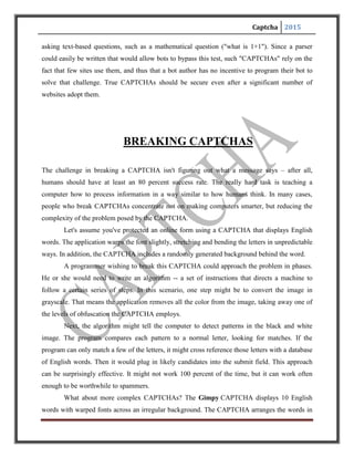 Captcha 2015
pairs and the words of each pair overlap one another. Users have to type in three correct words in
order to move forward. How reliable is this approach?
As it turns out, with the right CAPTCHA-cracking algorithm, it's not terribly reliable.
Greg Mori and Jitendra Malik published a paper detailing their approach to cracking the Gimpy
version of CAPTCHA. One thing that helped them was that the Gimpy approach uses actual
words rather than random strings of letters and numbers. With this in mind, Mori and Malik
designed an algorithm that tried to identify words by examining the beginning and end of the
string of letters. They also used the Gimpy's 500-word dictionary.
Mori and Malik ran a series of tests using their algorithm. They found that theiralgorithm
could correctly identify the words in a Gimpy CAPTCHA 33 percent of the time[source: Mori
and Malik]. While that's far from perfect, it's also significant. Spammers canafford to have only
one-third of their attempts succeed if they set bots to break CAPTCHAsseveral hundred times
every minute.
Another vulnerability that most CAPTCHA scripts have is again in their use of sessions;
ifwe're on an insecure shared server, any user on that server may have access to everyone
else'ssession files, so even if our site is totally secure, a vulnerability on any other website
hostedon that machine can lead to a compromise of the session data, and hence, the
CAPTCHAscript. One workaround is by storing only a hash of the CAPTCHA word in the
session, thuseven if someone can read the session files, they can't find out what the CAPTCHA
word is.
1. Breaking CAPTCHAs without OCR:
Most CAPTCHAs don't destroy the session when the correct phrase is entered. So by
reusing the session id of a known CAPTCHA image, it is possible to automate requests to a
CAPTCHA-protected page.
Manual steps:
Connect to CAPTCHA page
Record session ID and CAPTCHA plaintext
Automated steps:
 