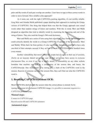 Captcha 2015
Resend session ID and CAPTCHA plaintext any number of times, changing the user
data. The other user data can change on each request. We can then automate hundreds, if not
thousands of requests, until the session expires, at which point we just repeat the manual steps
and then reconnect with a new session ID and CAPTCHA text.
Traditional CAPTCA-breaking software involves using image recognition routines to decode
CAPTCHA images. This approach bypasses the need to do any of that, making it easy to hack
CAPTCHA images.
2. Breaking a visual CAPTCHA:
Greg Mori and Jitendra Malik of University of California at Berkeley’s Computer Vision
Group evaluate image based CAPTCHAs for reliability. They test whether the CAPTCHA can
withstand bots who masquerade as humans.
Approach: The fundamental ideas behind our approach to solving Gimpy are the same as
those we are using to solve generic object recognition problems. Our solution to the Gimpy
CAPTCHA is just an application of a general framework that we have used to compare images
of everyday objects and even find and track people in video sequences. The essences of these
problems are similar. Finding the letters "T", "A", "M", "E" in an image and connecting them to
read the word "TAME" is akin to finding hands, feet, elbows, and faces and connecting them up
to find a human. Real images of people and objects contain large amounts of clutter. Learning to
deal with the adversarial clutter present in Gimpy has help educe in understanding generic object
recognition problems.
Breaking an EZ-Gimpy CAPTCHA:
Our algorithm for breaking EZ-Gimpy consists of 3 main steps:
1.Locate possible (candidate) letters at various locations:
The first step is to hypothesize a set of candidate letters in the image. This is done using
our shape matching techniques.The method essentially looks at a bunch of points in the image at
random, and compares these points to points on each of the 26 letters. The comparison is done in
a way that is very robust to background clutter and deformation of the letters. The process
 