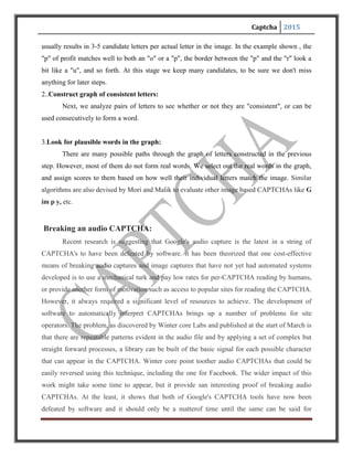 Captcha 2015
Microsoft and Yahoo!'s offerings. Even with an effectiveness of only 90%, any failed
CAPTCHA can easily be reloaded for a second try.
ISSUES WITH CAPTCHAS
There are many issues with CAPTCHAs, primarily because they distort text and images
in such a way that, sometimes it gets difficult for even humans to read. Even the simplest, but
effective CAPTCHA, like a mathematical equation “What is the sum of three and five?” can be a
pain for cognitively disabled people.
1. Usability issues with text based CAPTCHAs:
Are text CAPTCHAs like Gimpy, user–friendly? Sometimes the text is distorted to such
an extent, that even humans have difficulty in understanding it. Some of the issues are listed in
table.
Usability issues in text based CAPTCHAs
 