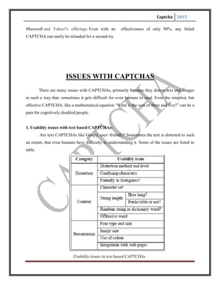 Captcha 2015
Distortion becomes a problem when it is done in a very haphazard way. Some characters like ‘d’
can be confused for ‘cl’ or ‘m’ with ‘rn’. It should also be easily understandable to those who are
unfamiliar with the language.
sContent is an issue when the string length becomes too long or when the string is not a
dictionary word. Care should be taken not to include offensive words.
Presentation should be in such a way as to not confuse the users. The font and colour chosen
should be user friendly.
2. Usability of audio CAPTCHAs:
In audio CAPTCHAs, letters are read aloud instead of being displayed in an image.
Typically, noises are deliberately added to prevent such audio schemes from being broken by
current speech recognition technologies.
Distortion:
Background noises effectively distort sounds in audio CAPTCHAs. There is no
rigorous study of what kind of background noises will introduce acceptable sound distortion.
However, it is clear that distortion methods and levels, just as in text based CAPTCHAs, can
have a significant impact on the usability of audio CAPTCHAs. For example, an early test
in2003 showed that the distorted sound in an audio CAPTCHA that was deployed at Microsoft’s
Hotmail service was unintelligible to all (four) journalists, with good hearing, that were tested.
Due to sound distortion, confusing characters can also occur in audio CAPTCHAs. For example,
we observed that it is hard to tell apart ‘p’ and ‘b’; ‘g’ and ‘j’, and‘a’ and ‘8’. Whether a scheme
is friendly to non-native speakers is another usability concern for audio CAPTCHAs.
Content:
Content materials used in audio CAPTCHAs are typically language specific. Digits
 