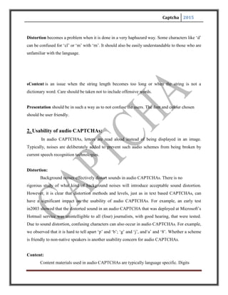 Captcha 2015
and letters read in a language are often not understandable to people who do not speak the
language. Therefore, unlike text-based schemes, localisation is a major issue that audio
CAPTCHAs face.
Presentation:
The use of colour is not an issue for audio CAPTCHAs, but the integration
with web pages is still a concern. For example, there is no standard graphical
symbol for representing an audio CAPTCHA on a web page, although many
schemes such as Microsoft and reCAPTCHA use a speaker symbol. More
importantly, what really matters for visually impaired users is that the html image
alternative text attached to any of the above symbol should clearly indicate the
need to solve an audio CAPTCHA.
When embedded in web pages, audio CAPTCHAs can also cause compatibility
issues. For example, many such schemes require JavaScript to be enabled.
However, some users might prefer to disable JavaScript in their browsers. Some
other schemes can be even worse. For example, we found that one audio scheme
requires Adobe Flash support. With this scheme, vision-impaired users will not
even notice that such a CAPTCHA challenge exist in the page, unless Flash is
installed in their computers - apparently, no text alternative is attached to the
speaker-like Flash object, either.
 